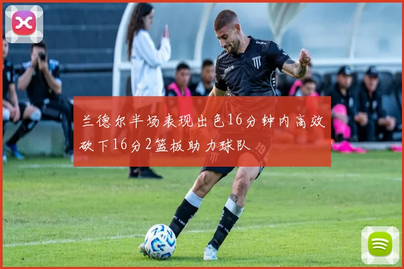 兰德尔半场表现出色16分钟内高效砍下16分2篮板助力球队