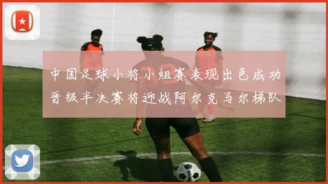 中国足球小将小组赛表现出色成功晋级半决赛将迎战阿尔克马尔梯队