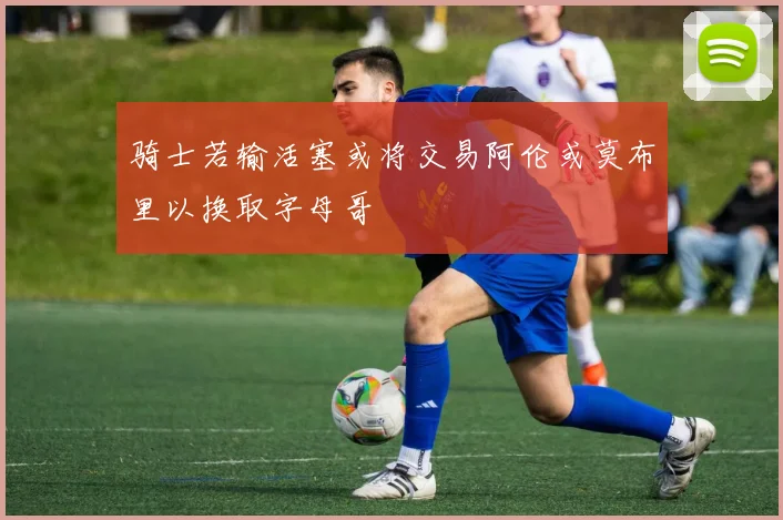 骑士若输活塞或将交易阿伦或莫布里以换取字母哥