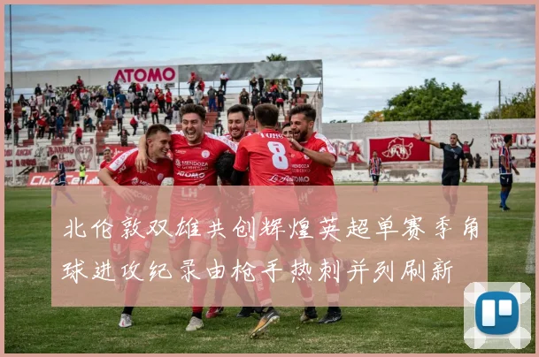 北伦敦双雄共创辉煌英超单赛季角球进攻纪录由枪手热刺并列刷新