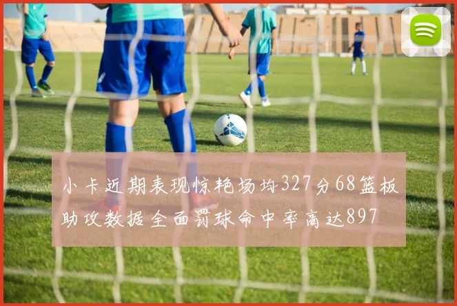 小卡近期表现惊艳场均327分68篮板助攻数据全面罚球命中率高达897