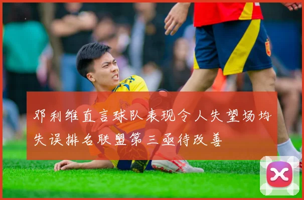 邓利维直言球队表现令人失望场均失误排名联盟第三亟待改善