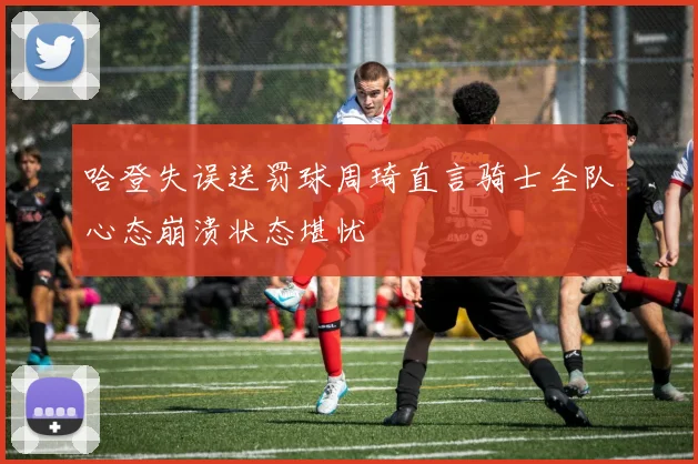 哈登失误送罚球周琦直言骑士全队心态崩溃状态堪忧