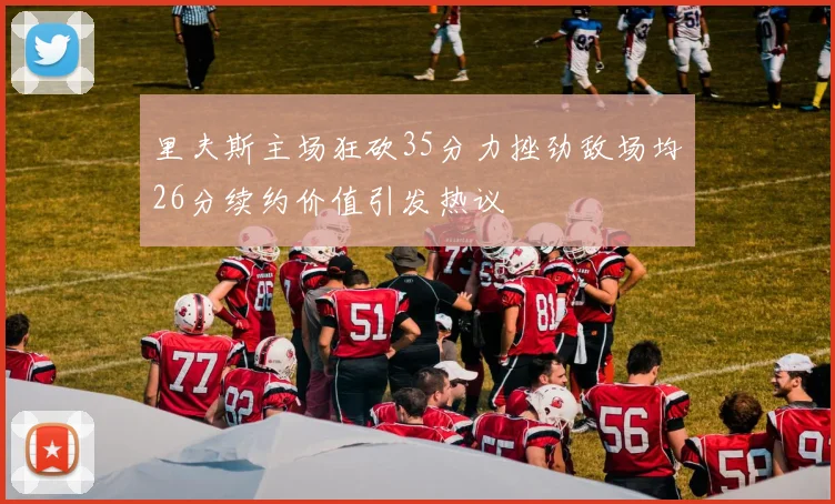 里夫斯主场狂砍35分力挫劲敌场均26分续约价值引发热议