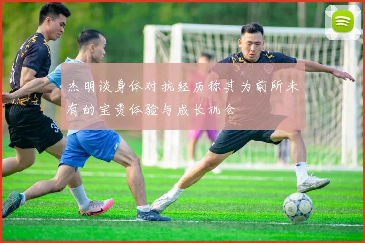 杰明谈身体对抗经历称其为前所未有的宝贵体验与成长机会