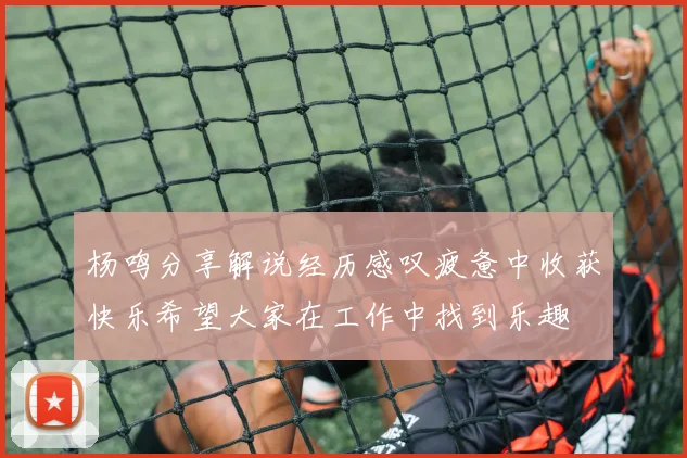 杨鸣分享解说经历感叹疲惫中收获快乐希望大家在工作中找到乐趣