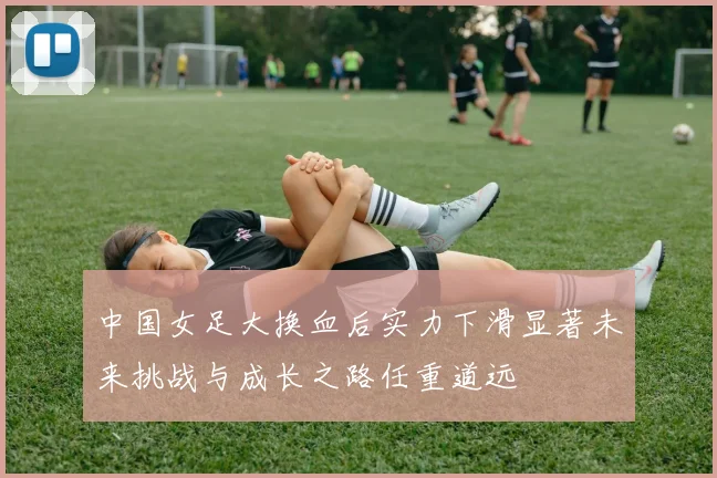 中国女足大换血后实力下滑显著未来挑战与成长之路任重道远