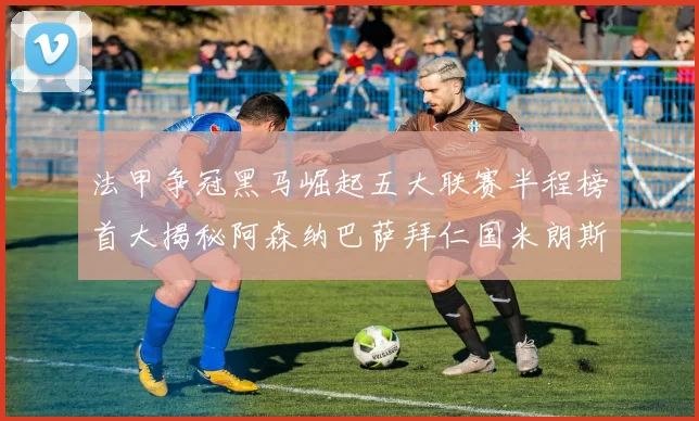 法甲争冠黑马崛起五大联赛半程榜首大揭秘阿森纳巴萨拜仁国米朗斯齐聚巅峰