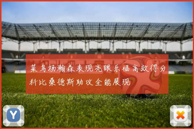 菜鸟杨瀚森表现亮眼乐福高效得分科比桑德斯助攻全能展现