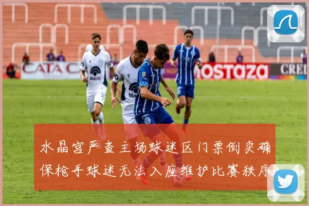 水晶宫严查主场球迷区门票倒卖确保枪手球迷无法入座维护比赛秩序