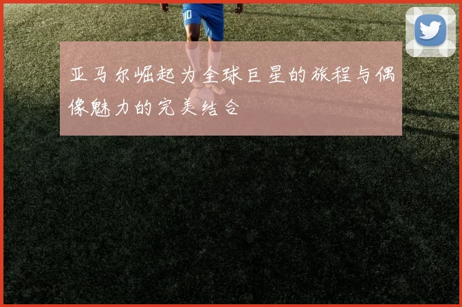 亚马尔崛起为全球巨星的旅程与偶像魅力的完美结合