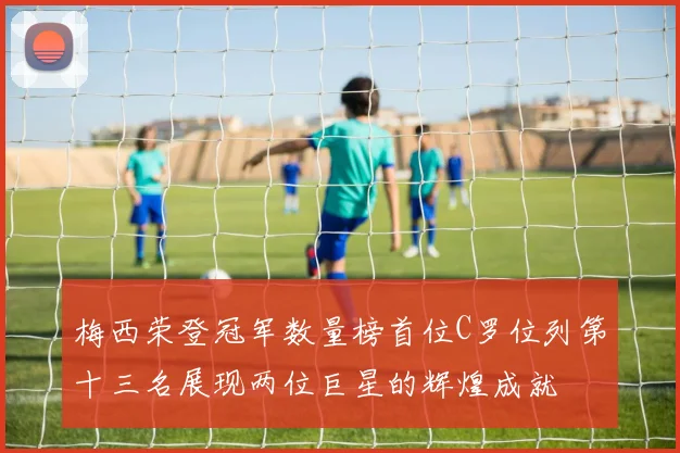 梅西荣登冠军数量榜首位C罗位列第十三名展现两位巨星的辉煌成就