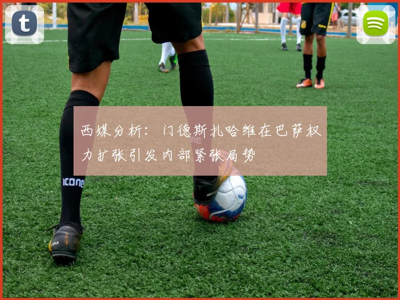 西媒分析：门德斯扎哈维在巴萨权力扩张引发内部紧张局势