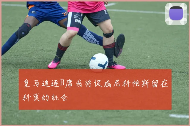 皇马追逐B席或将促成尼科帕斯留在科莫的机会